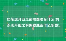 奶茶店开业之前需要准备什么(奶茶店开业之前需要准备什么东西)