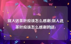 别人送茶叶应该怎么感谢(别人送茶叶应该怎么感谢的话)