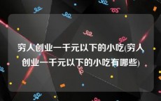 穷人创业一千元以下的小吃(穷人创业一千元以下的小吃有哪些)