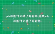 polo衫配什么裤子好看男(黑色polo衫配什么裤子好看男)
