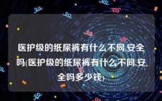 医护级的纸尿裤有什么不同,安全吗(医护级的纸尿裤有什么不同,安全吗多少钱)