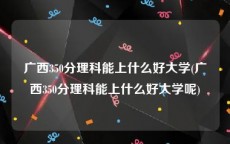 广西350分理科能上什么好大学(广西350分理科能上什么好大学呢)
