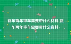 新车两年审车需要带什么材料(新车两年审车需要带什么资料)
