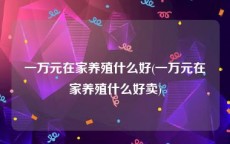 一万元在家养殖什么好(一万元在家养殖什么好卖)
