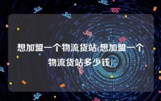 想加盟一个物流货站(想加盟一个物流货站多少钱)
