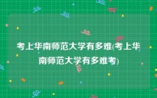 考上华南师范大学有多难(考上华南师范大学有多难考)