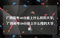 广西高考400分能上什么样的大学(广西高考400分能上什么样的大学呢)