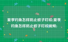 夏季钓鱼怎样防止蚊子叮咬(夏季钓鱼怎样防止蚊子叮咬视频)