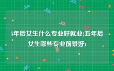 5年后女生什么专业好就业(五年后女生哪些专业前景好)