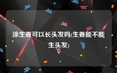 涂生姜可以长头发吗(生姜能不能生头发)