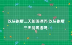 吃头孢后三天能喝酒吗(吃头孢后三天能喝酒吗)