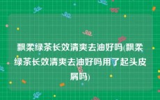 飘柔绿茶长效清爽去油好吗(飘柔绿茶长效清爽去油好吗用了起头皮屑吗)