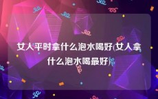 女人平时拿什么泡水喝好(女人拿什么泡水喝最好)
