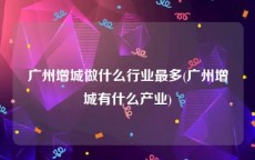 广州增城做什么行业最多(广州增城有什么产业)