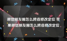 微信朋友圈怎么跨省修改定位 苹果微信朋友圈怎么跨省修改定位