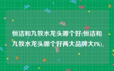 恒洁和九牧水龙头哪个好(恒洁和九牧水龙头哪个好两大品牌大PK)
