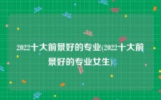 2022十大前景好的专业(2022十大前景好的专业女生)
