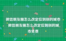 微信朋友圈怎么改定位到别的城市 微信朋友圈怎么改定位到别的城市免费