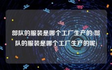 部队的服装是哪个工厂生产的(部队的服装是哪个工厂生产的呢)