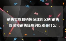 销售管理和销售经理的区别(销售管理和销售经理的区别是什么)