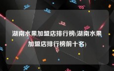 湖南水果加盟店排行榜(湖南水果加盟店排行榜前十名)