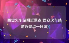 西安火车站附近景点(西安火车站附近景点一日游)