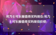 劳力士可乐圈值得买吗现在(劳力士可乐圈值得买吗现在价格)