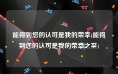 能得到您的认可是我的荣幸(能得到您的认可是我的荣幸之至)