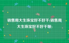 销售周大生珠宝好不好干(销售周大生珠宝好不好干呀)