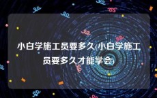 小白学施工员要多久(小白学施工员要多久才能学会)