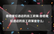 香格里拉酒店的员工政策(香格里拉酒店的员工政策是什么)