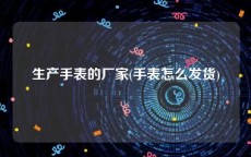 生产手表的厂家(手表怎么发货)