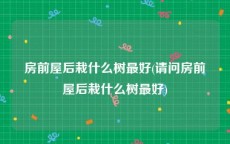房前屋后栽什么树最好(请问房前屋后栽什么树最好)