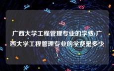 广西大学工程管理专业的学费(广西大学工程管理专业的学费是多少)