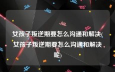 女孩子叛逆期要怎么沟通和解决(女孩子叛逆期要怎么沟通和解决呢)