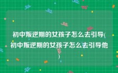 初中叛逆期的女孩子怎么去引导(初中叛逆期的女孩子怎么去引导他)