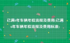 已满6年车辆年检流程及费用(已满6年车辆年检流程及费用标准)