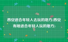 西安适合年轻人去玩的地方(西安有啥适合年轻人玩的地方)