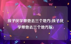 孩子厌学带他去三个地方(孩子厌学带他去三个地方玩)