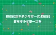 现在的新车多少年审一次(现在的新车多少年审一次车)