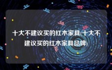十大不建议买的红木家具(十大不建议买的红木家具品牌)