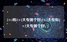 2+3和3+2大专哪个好(2+3大专和3+2大专哪个好)