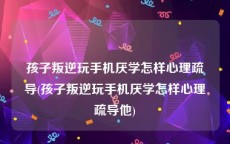 孩子叛逆玩手机厌学怎样心理疏导(孩子叛逆玩手机厌学怎样心理疏导他)