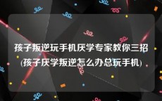 孩子叛逆玩手机厌学专家教你三招(孩子厌学叛逆怎么办总玩手机)