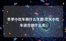 冬季小吃车做什么生意(冬天小吃车适合做什么卖)
