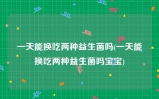一天能换吃两种益生菌吗(一天能换吃两种益生菌吗宝宝)