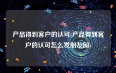 产品得到客户的认可(产品得到客户的认可怎么发朋友圈)