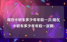 现在小轿车多少年年检一次(现在小轿车多少年年检一次啊)