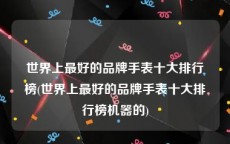 世界上最好的品牌手表十大排行榜(世界上最好的品牌手表十大排行榜机器的)