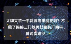 大牌女装一手货源哪里能找到？不藏了揭秘三门峡男女服装厂商平价购货路径